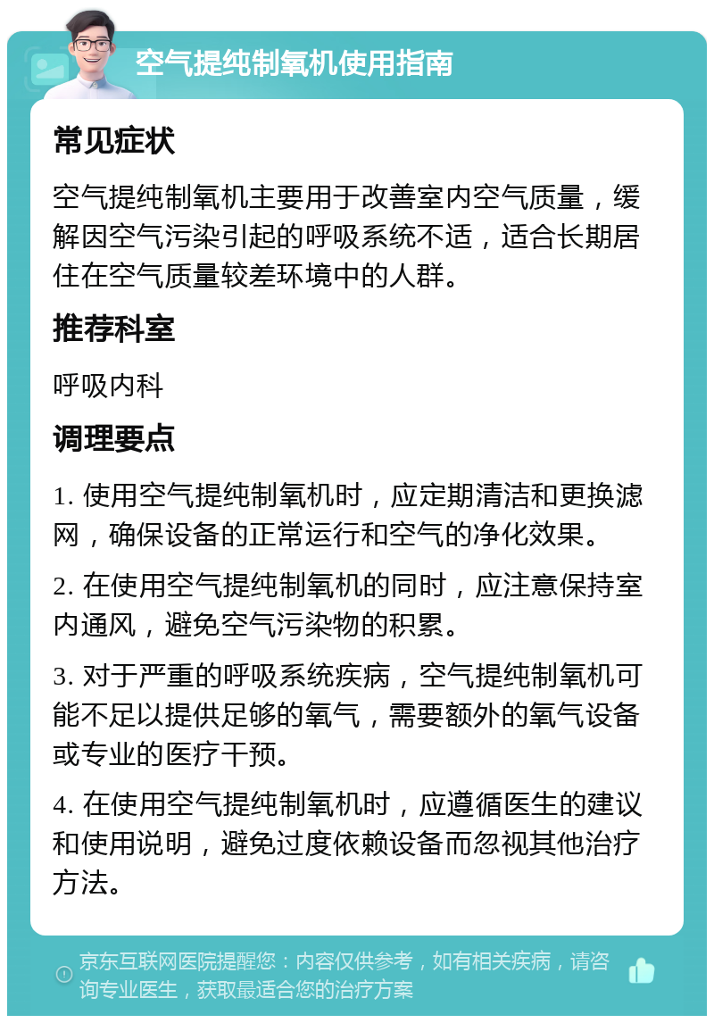 空气提纯制氧机使用指南 常见症状 空气提纯制氧机主要用于改善室内空气质量，缓解因空气污染引起的呼吸系统不适，适合长期居住在空气质量较差环境中的人群。 推荐科室 呼吸内科 调理要点 1. 使用空气提纯制氧机时，应定期清洁和更换滤网，确保设备的正常运行和空气的净化效果。 2. 在使用空气提纯制氧机的同时，应注意保持室内通风，避免空气污染物的积累。 3. 对于严重的呼吸系统疾病，空气提纯制氧机可能不足以提供足够的氧气，需要额外的氧气设备或专业的医疗干预。 4. 在使用空气提纯制氧机时，应遵循医生的建议和使用说明，避免过度依赖设备而忽视其他治疗方法。