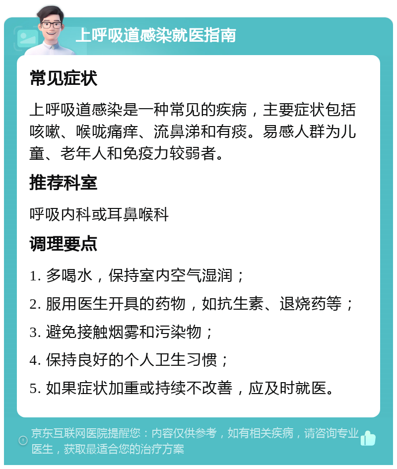 上呼吸道感染就医指南 常见症状 上呼吸道感染是一种常见的疾病，主要症状包括咳嗽、喉咙痛痒、流鼻涕和有痰。易感人群为儿童、老年人和免疫力较弱者。 推荐科室 呼吸内科或耳鼻喉科 调理要点 1. 多喝水，保持室内空气湿润； 2. 服用医生开具的药物，如抗生素、退烧药等； 3. 避免接触烟雾和污染物； 4. 保持良好的个人卫生习惯； 5. 如果症状加重或持续不改善，应及时就医。