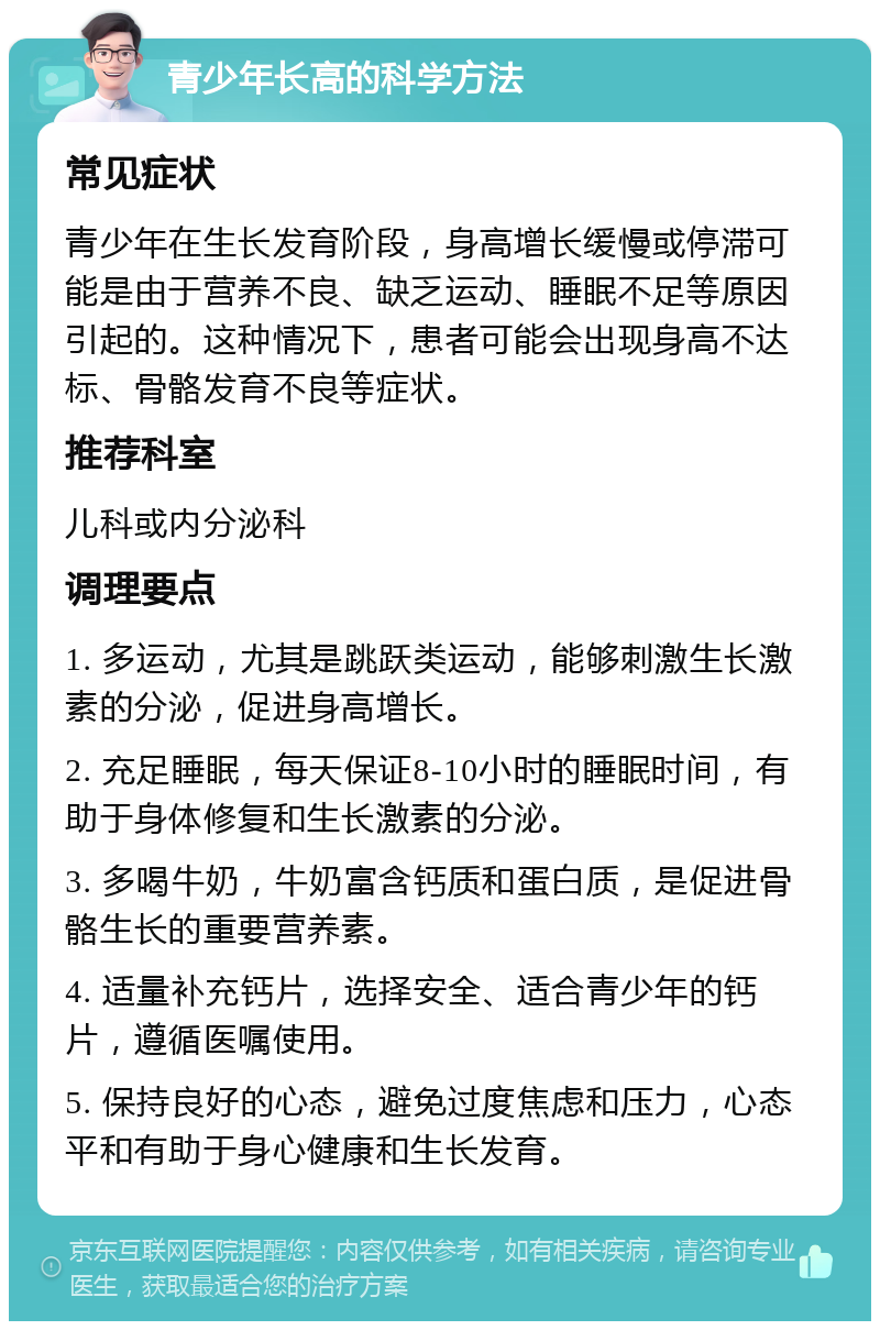 青少年长高的科学方法 常见症状 青少年在生长发育阶段，身高增长缓慢或停滞可能是由于营养不良、缺乏运动、睡眠不足等原因引起的。这种情况下，患者可能会出现身高不达标、骨骼发育不良等症状。 推荐科室 儿科或内分泌科 调理要点 1. 多运动，尤其是跳跃类运动，能够刺激生长激素的分泌，促进身高增长。 2. 充足睡眠，每天保证8-10小时的睡眠时间，有助于身体修复和生长激素的分泌。 3. 多喝牛奶，牛奶富含钙质和蛋白质，是促进骨骼生长的重要营养素。 4. 适量补充钙片，选择安全、适合青少年的钙片，遵循医嘱使用。 5. 保持良好的心态，避免过度焦虑和压力，心态平和有助于身心健康和生长发育。