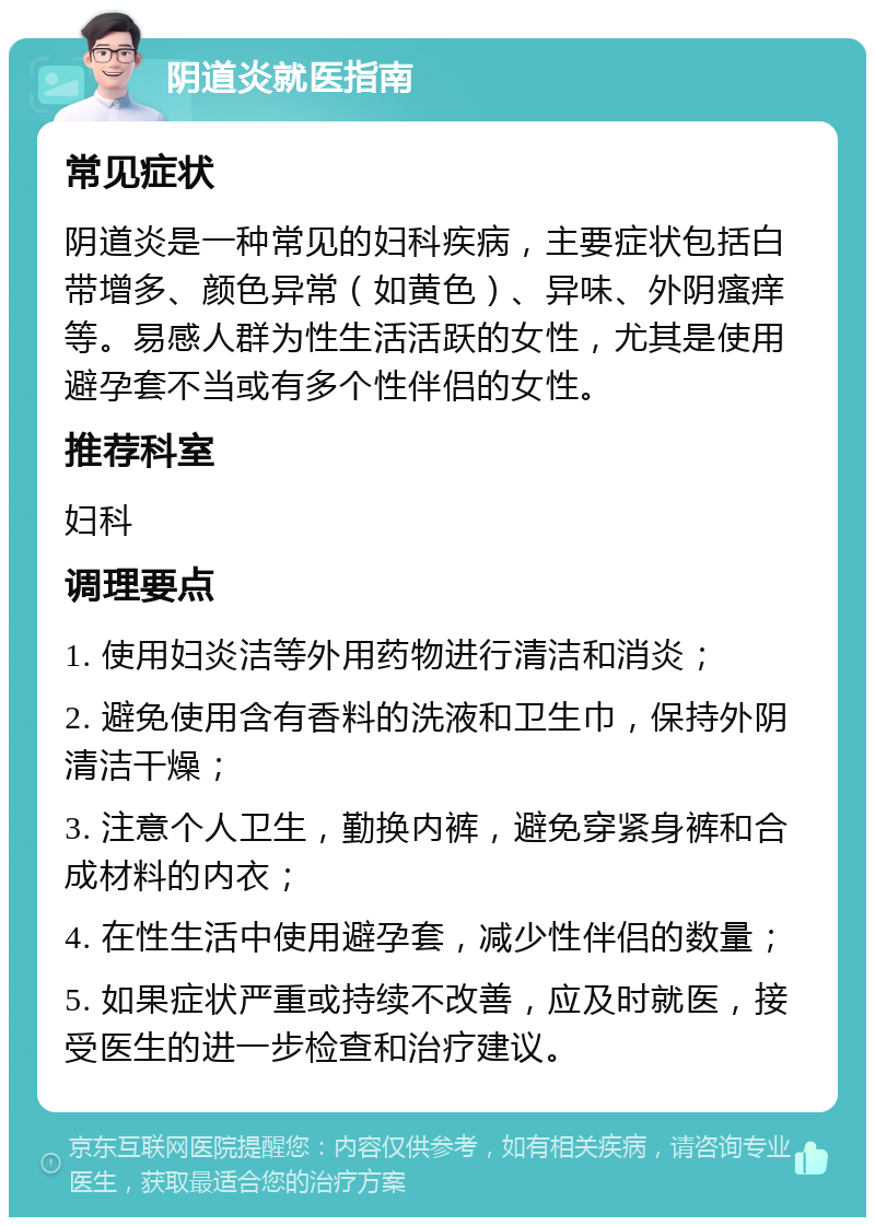 阴道炎就医指南 常见症状 阴道炎是一种常见的妇科疾病，主要症状包括白带增多、颜色异常（如黄色）、异味、外阴瘙痒等。易感人群为性生活活跃的女性，尤其是使用避孕套不当或有多个性伴侣的女性。 推荐科室 妇科 调理要点 1. 使用妇炎洁等外用药物进行清洁和消炎； 2. 避免使用含有香料的洗液和卫生巾，保持外阴清洁干燥； 3. 注意个人卫生，勤换内裤，避免穿紧身裤和合成材料的内衣； 4. 在性生活中使用避孕套，减少性伴侣的数量； 5. 如果症状严重或持续不改善，应及时就医，接受医生的进一步检查和治疗建议。