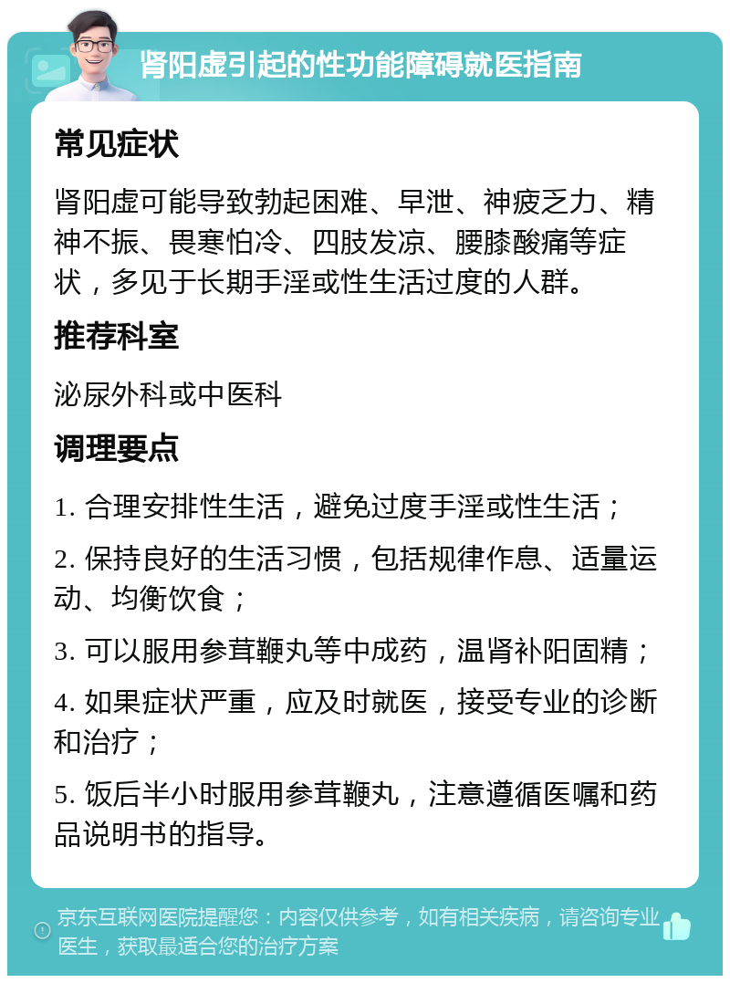 肾阳虚引起的性功能障碍就医指南 常见症状 肾阳虚可能导致勃起困难、早泄、神疲乏力、精神不振、畏寒怕冷、四肢发凉、腰膝酸痛等症状，多见于长期手淫或性生活过度的人群。 推荐科室 泌尿外科或中医科 调理要点 1. 合理安排性生活，避免过度手淫或性生活； 2. 保持良好的生活习惯，包括规律作息、适量运动、均衡饮食； 3. 可以服用参茸鞭丸等中成药，温肾补阳固精； 4. 如果症状严重，应及时就医，接受专业的诊断和治疗； 5. 饭后半小时服用参茸鞭丸，注意遵循医嘱和药品说明书的指导。