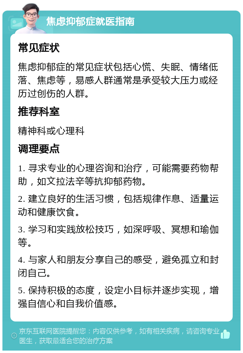 焦虑抑郁症就医指南 常见症状 焦虑抑郁症的常见症状包括心慌、失眠、情绪低落、焦虑等，易感人群通常是承受较大压力或经历过创伤的人群。 推荐科室 精神科或心理科 调理要点 1. 寻求专业的心理咨询和治疗，可能需要药物帮助，如文拉法辛等抗抑郁药物。 2. 建立良好的生活习惯，包括规律作息、适量运动和健康饮食。 3. 学习和实践放松技巧，如深呼吸、冥想和瑜伽等。 4. 与家人和朋友分享自己的感受，避免孤立和封闭自己。 5. 保持积极的态度，设定小目标并逐步实现，增强自信心和自我价值感。