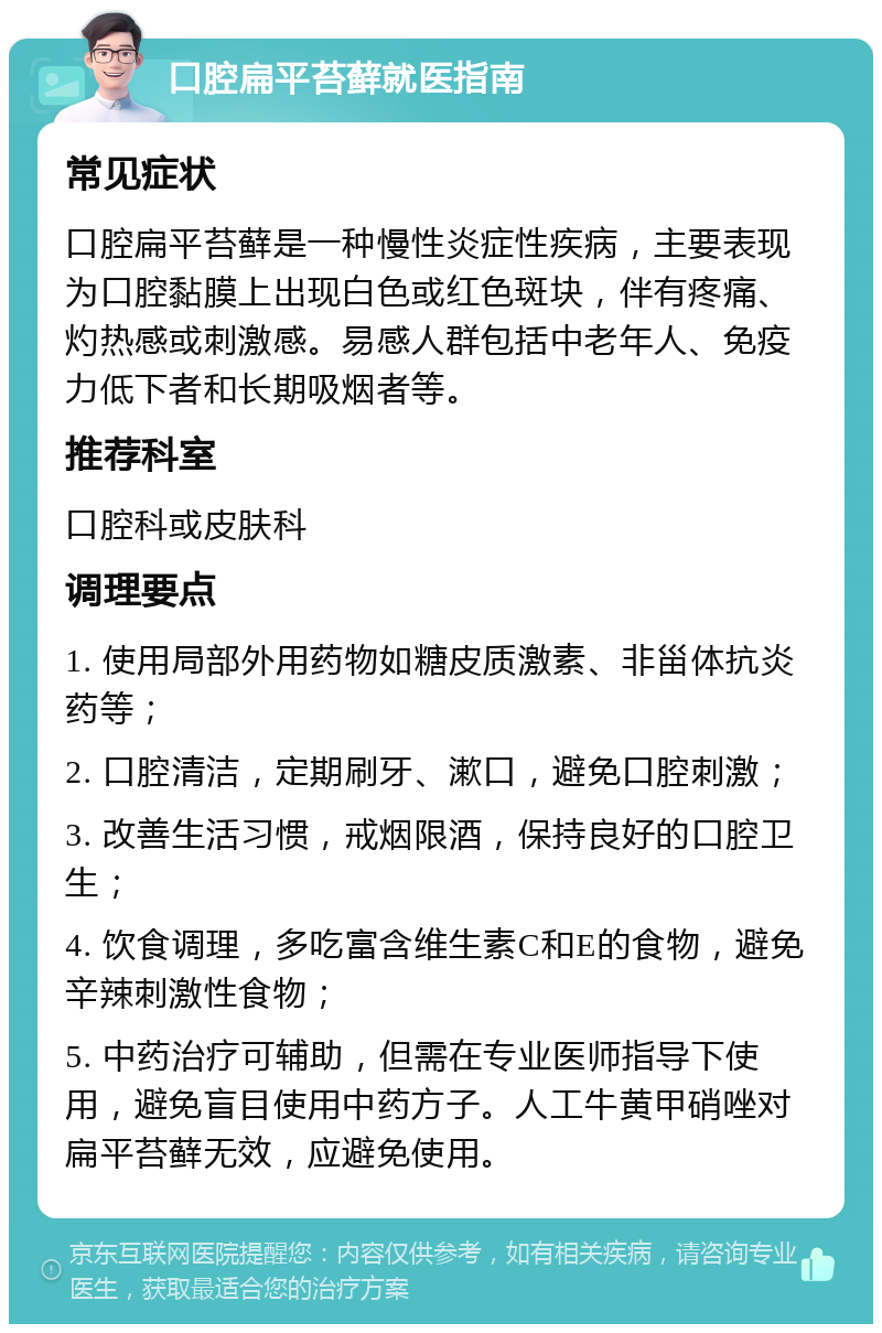 口腔扁平苔藓就医指南 常见症状 口腔扁平苔藓是一种慢性炎症性疾病，主要表现为口腔黏膜上出现白色或红色斑块，伴有疼痛、灼热感或刺激感。易感人群包括中老年人、免疫力低下者和长期吸烟者等。 推荐科室 口腔科或皮肤科 调理要点 1. 使用局部外用药物如糖皮质激素、非甾体抗炎药等； 2. 口腔清洁，定期刷牙、漱口，避免口腔刺激； 3. 改善生活习惯，戒烟限酒，保持良好的口腔卫生； 4. 饮食调理，多吃富含维生素C和E的食物，避免辛辣刺激性食物； 5. 中药治疗可辅助，但需在专业医师指导下使用，避免盲目使用中药方子。人工牛黄甲硝唑对扁平苔藓无效，应避免使用。