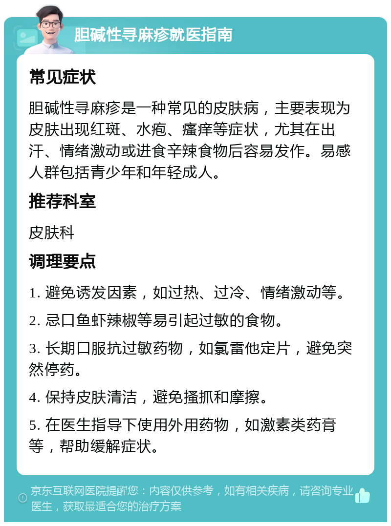 胆碱性寻麻疹就医指南 常见症状 胆碱性寻麻疹是一种常见的皮肤病，主要表现为皮肤出现红斑、水疱、瘙痒等症状，尤其在出汗、情绪激动或进食辛辣食物后容易发作。易感人群包括青少年和年轻成人。 推荐科室 皮肤科 调理要点 1. 避免诱发因素，如过热、过冷、情绪激动等。 2. 忌口鱼虾辣椒等易引起过敏的食物。 3. 长期口服抗过敏药物，如氯雷他定片，避免突然停药。 4. 保持皮肤清洁，避免搔抓和摩擦。 5. 在医生指导下使用外用药物，如激素类药膏等，帮助缓解症状。