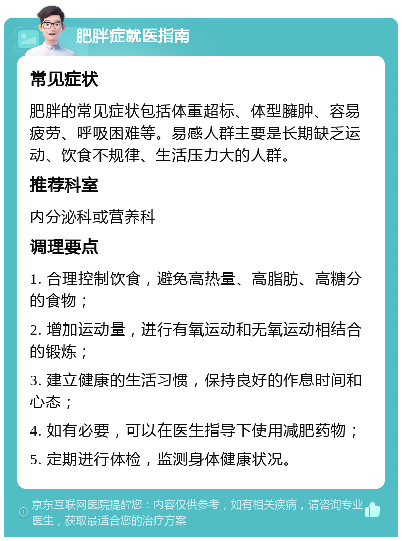 肥胖症就医指南 常见症状 肥胖的常见症状包括体重超标、体型臃肿、容易疲劳、呼吸困难等。易感人群主要是长期缺乏运动、饮食不规律、生活压力大的人群。 推荐科室 内分泌科或营养科 调理要点 1. 合理控制饮食，避免高热量、高脂肪、高糖分的食物； 2. 增加运动量，进行有氧运动和无氧运动相结合的锻炼； 3. 建立健康的生活习惯，保持良好的作息时间和心态； 4. 如有必要，可以在医生指导下使用减肥药物； 5. 定期进行体检，监测身体健康状况。