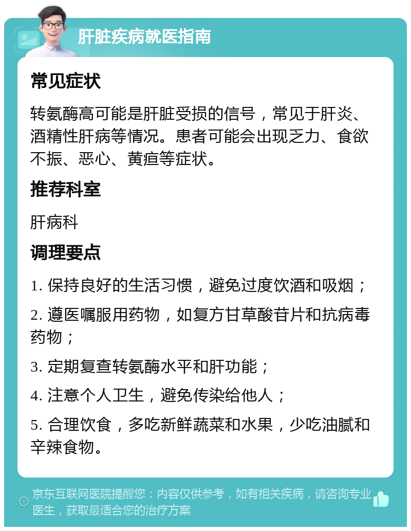 肝脏疾病就医指南 常见症状 转氨酶高可能是肝脏受损的信号，常见于肝炎、酒精性肝病等情况。患者可能会出现乏力、食欲不振、恶心、黄疸等症状。 推荐科室 肝病科 调理要点 1. 保持良好的生活习惯，避免过度饮酒和吸烟； 2. 遵医嘱服用药物，如复方甘草酸苷片和抗病毒药物； 3. 定期复查转氨酶水平和肝功能； 4. 注意个人卫生，避免传染给他人； 5. 合理饮食，多吃新鲜蔬菜和水果，少吃油腻和辛辣食物。