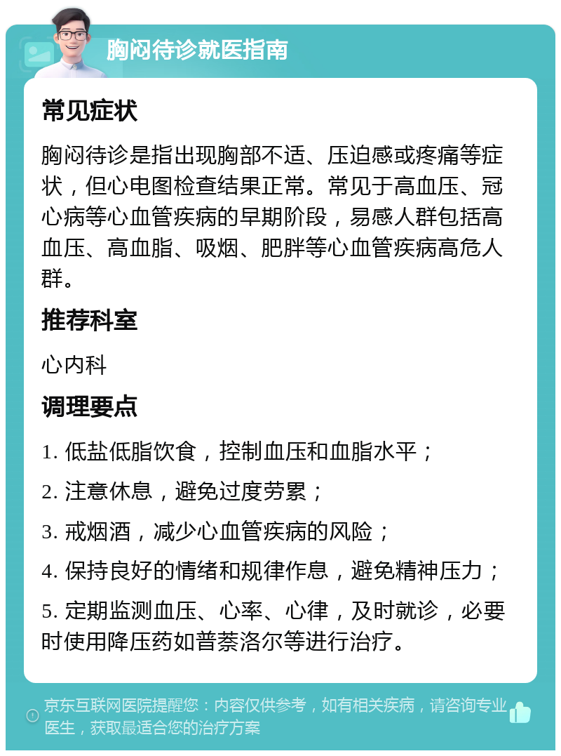 胸闷待诊就医指南 常见症状 胸闷待诊是指出现胸部不适、压迫感或疼痛等症状，但心电图检查结果正常。常见于高血压、冠心病等心血管疾病的早期阶段，易感人群包括高血压、高血脂、吸烟、肥胖等心血管疾病高危人群。 推荐科室 心内科 调理要点 1. 低盐低脂饮食，控制血压和血脂水平； 2. 注意休息，避免过度劳累； 3. 戒烟酒，减少心血管疾病的风险； 4. 保持良好的情绪和规律作息，避免精神压力； 5. 定期监测血压、心率、心律，及时就诊，必要时使用降压药如普萘洛尔等进行治疗。