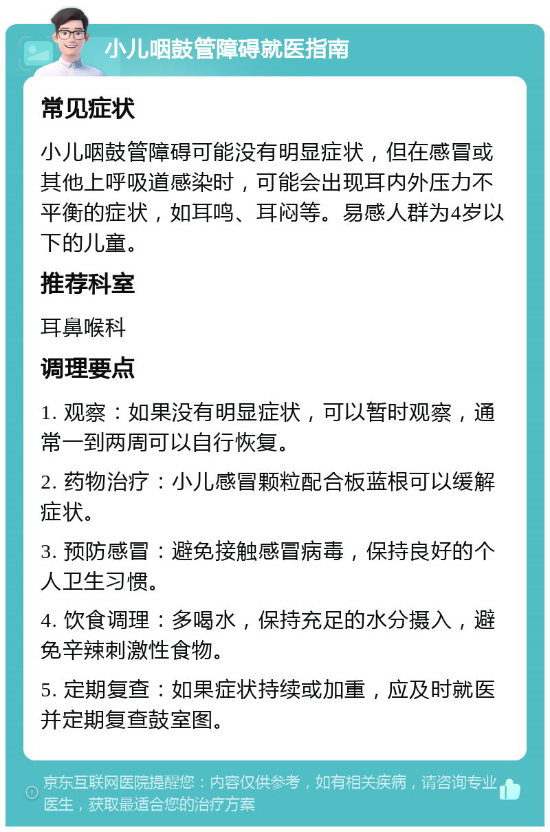 小儿咽鼓管障碍就医指南 常见症状 小儿咽鼓管障碍可能没有明显症状，但在感冒或其他上呼吸道感染时，可能会出现耳内外压力不平衡的症状，如耳鸣、耳闷等。易感人群为4岁以下的儿童。 推荐科室 耳鼻喉科 调理要点 1. 观察：如果没有明显症状，可以暂时观察，通常一到两周可以自行恢复。 2. 药物治疗：小儿感冒颗粒配合板蓝根可以缓解症状。 3. 预防感冒：避免接触感冒病毒，保持良好的个人卫生习惯。 4. 饮食调理：多喝水，保持充足的水分摄入，避免辛辣刺激性食物。 5. 定期复查：如果症状持续或加重，应及时就医并定期复查鼓室图。