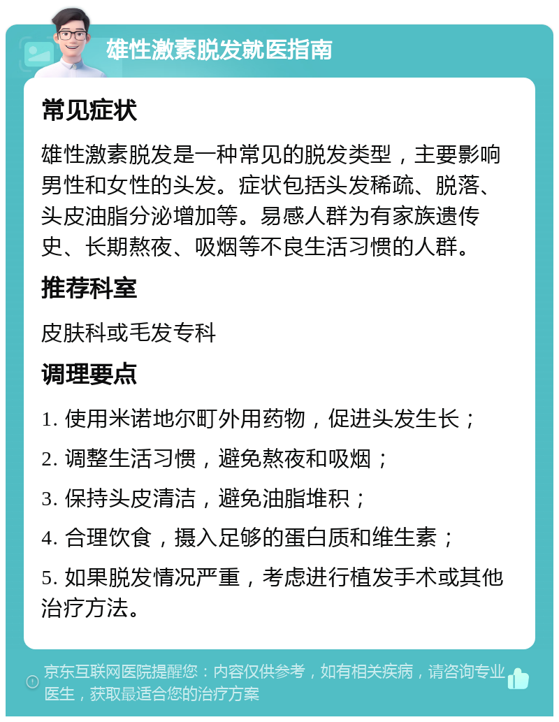 雄性激素脱发就医指南 常见症状 雄性激素脱发是一种常见的脱发类型，主要影响男性和女性的头发。症状包括头发稀疏、脱落、头皮油脂分泌增加等。易感人群为有家族遗传史、长期熬夜、吸烟等不良生活习惯的人群。 推荐科室 皮肤科或毛发专科 调理要点 1. 使用米诺地尔町外用药物，促进头发生长； 2. 调整生活习惯，避免熬夜和吸烟； 3. 保持头皮清洁，避免油脂堆积； 4. 合理饮食，摄入足够的蛋白质和维生素； 5. 如果脱发情况严重，考虑进行植发手术或其他治疗方法。