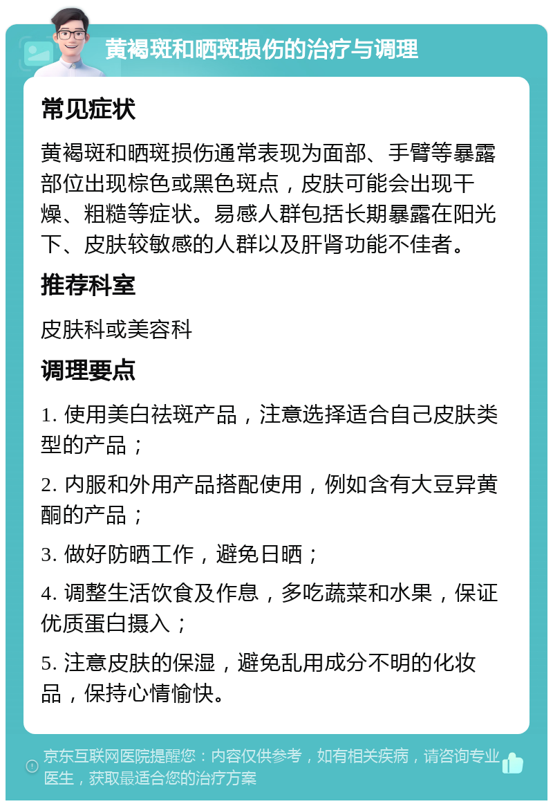 黄褐斑和晒斑损伤的治疗与调理 常见症状 黄褐斑和晒斑损伤通常表现为面部、手臂等暴露部位出现棕色或黑色斑点，皮肤可能会出现干燥、粗糙等症状。易感人群包括长期暴露在阳光下、皮肤较敏感的人群以及肝肾功能不佳者。 推荐科室 皮肤科或美容科 调理要点 1. 使用美白祛斑产品，注意选择适合自己皮肤类型的产品； 2. 内服和外用产品搭配使用，例如含有大豆异黄酮的产品； 3. 做好防晒工作，避免日晒； 4. 调整生活饮食及作息，多吃蔬菜和水果，保证优质蛋白摄入； 5. 注意皮肤的保湿，避免乱用成分不明的化妆品，保持心情愉快。