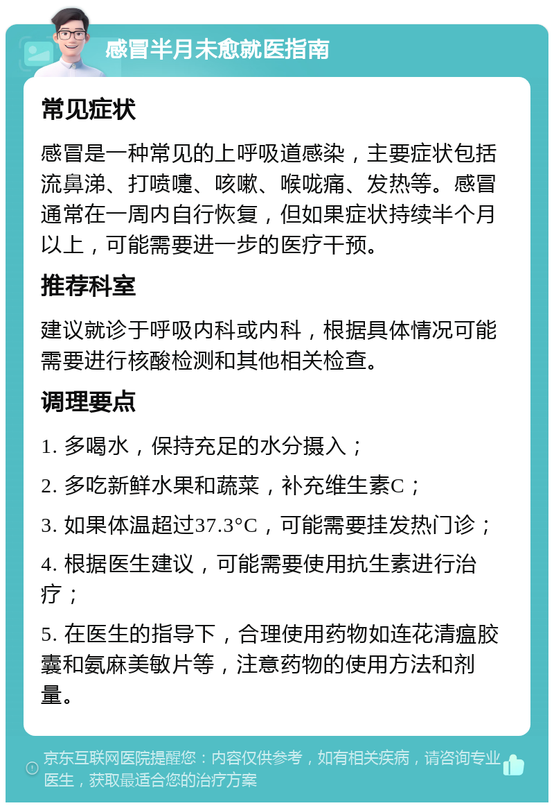 感冒半月未愈就医指南 常见症状 感冒是一种常见的上呼吸道感染，主要症状包括流鼻涕、打喷嚏、咳嗽、喉咙痛、发热等。感冒通常在一周内自行恢复，但如果症状持续半个月以上，可能需要进一步的医疗干预。 推荐科室 建议就诊于呼吸内科或内科，根据具体情况可能需要进行核酸检测和其他相关检查。 调理要点 1. 多喝水，保持充足的水分摄入； 2. 多吃新鲜水果和蔬菜，补充维生素C； 3. 如果体温超过37.3°C，可能需要挂发热门诊； 4. 根据医生建议，可能需要使用抗生素进行治疗； 5. 在医生的指导下，合理使用药物如连花清瘟胶囊和氨麻美敏片等，注意药物的使用方法和剂量。