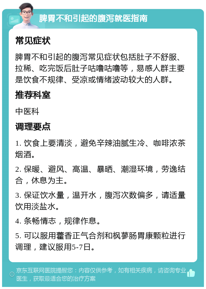 脾胃不和引起的腹泻就医指南 常见症状 脾胃不和引起的腹泻常见症状包括肚子不舒服、拉稀、吃完饭后肚子咕噜咕噜等，易感人群主要是饮食不规律、受凉或情绪波动较大的人群。 推荐科室 中医科 调理要点 1. 饮食上要清淡，避免辛辣油腻生冷、咖啡浓茶烟酒。 2. 保暖、避风、高温、暴晒、潮湿环境，劳逸结合，休息为主。 3. 保证饮水量，温开水，腹泻次数偏多，请适量饮用淡盐水。 4. 条畅情志，规律作息。 5. 可以服用藿香正气合剂和枫蓼肠胃康颗粒进行调理，建议服用5-7日。