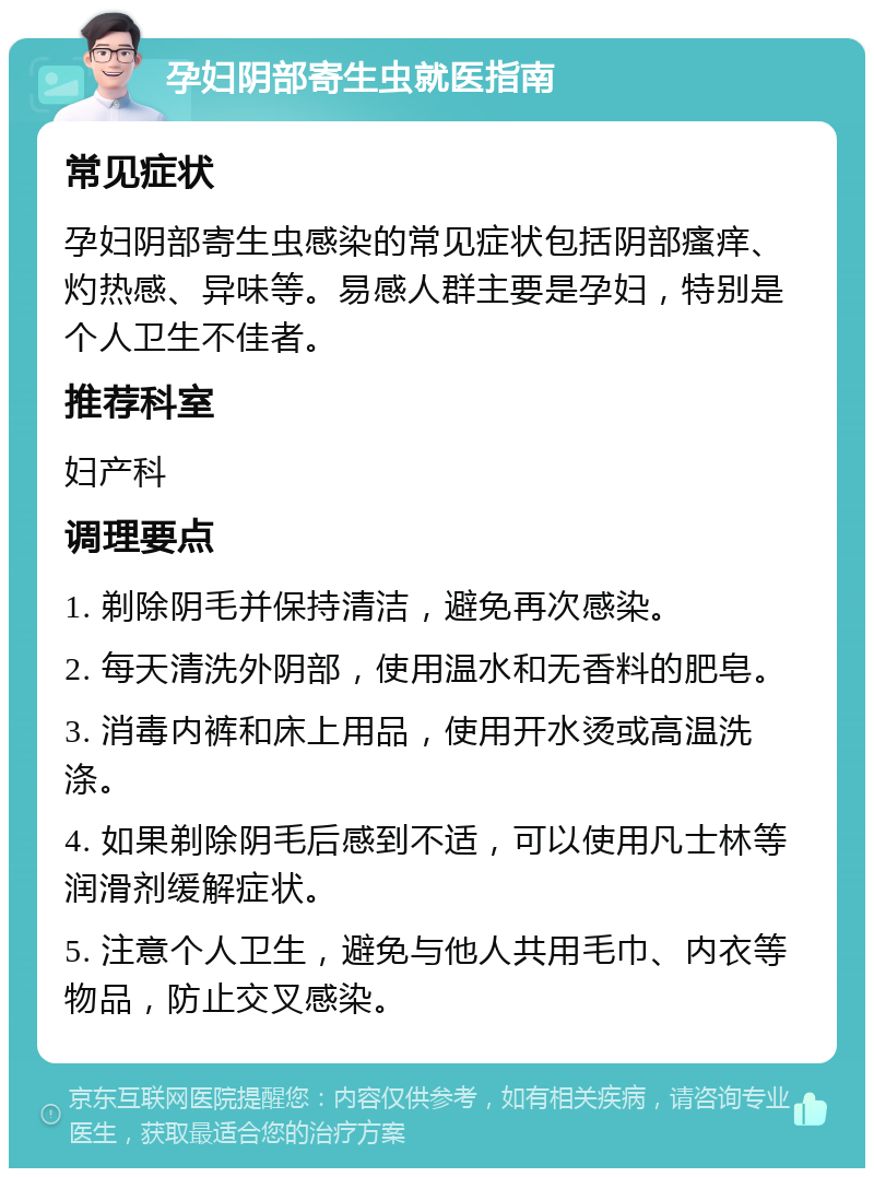 孕妇阴部寄生虫就医指南 常见症状 孕妇阴部寄生虫感染的常见症状包括阴部瘙痒、灼热感、异味等。易感人群主要是孕妇，特别是个人卫生不佳者。 推荐科室 妇产科 调理要点 1. 剃除阴毛并保持清洁，避免再次感染。 2. 每天清洗外阴部，使用温水和无香料的肥皂。 3. 消毒内裤和床上用品，使用开水烫或高温洗涤。 4. 如果剃除阴毛后感到不适，可以使用凡士林等润滑剂缓解症状。 5. 注意个人卫生，避免与他人共用毛巾、内衣等物品，防止交叉感染。