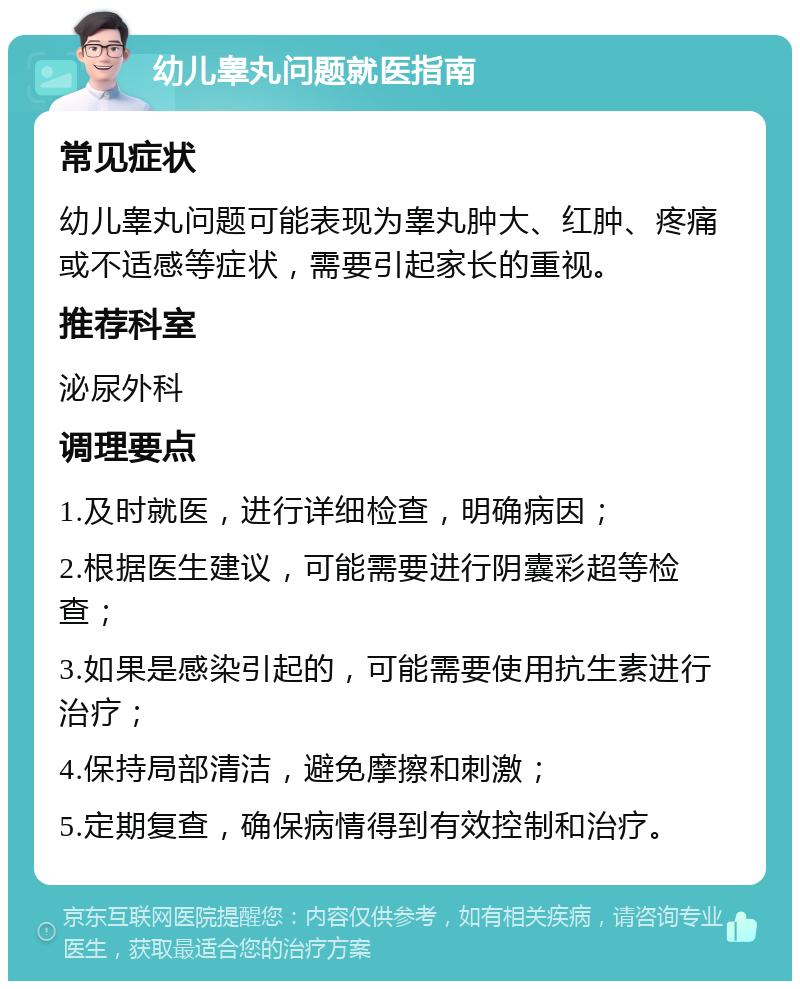 幼儿睾丸问题就医指南 常见症状 幼儿睾丸问题可能表现为睾丸肿大、红肿、疼痛或不适感等症状，需要引起家长的重视。 推荐科室 泌尿外科 调理要点 1.及时就医，进行详细检查，明确病因； 2.根据医生建议，可能需要进行阴囊彩超等检查； 3.如果是感染引起的，可能需要使用抗生素进行治疗； 4.保持局部清洁，避免摩擦和刺激； 5.定期复查，确保病情得到有效控制和治疗。