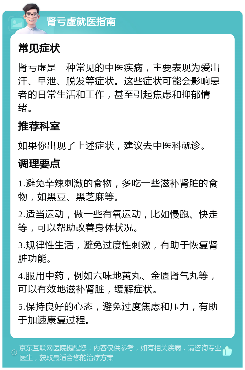 肾亏虚就医指南 常见症状 肾亏虚是一种常见的中医疾病，主要表现为爱出汗、早泄、脱发等症状。这些症状可能会影响患者的日常生活和工作，甚至引起焦虑和抑郁情绪。 推荐科室 如果你出现了上述症状，建议去中医科就诊。 调理要点 1.避免辛辣刺激的食物，多吃一些滋补肾脏的食物，如黑豆、黑芝麻等。 2.适当运动，做一些有氧运动，比如慢跑、快走等，可以帮助改善身体状况。 3.规律性生活，避免过度性刺激，有助于恢复肾脏功能。 4.服用中药，例如六味地黄丸、金匮肾气丸等，可以有效地滋补肾脏，缓解症状。 5.保持良好的心态，避免过度焦虑和压力，有助于加速康复过程。