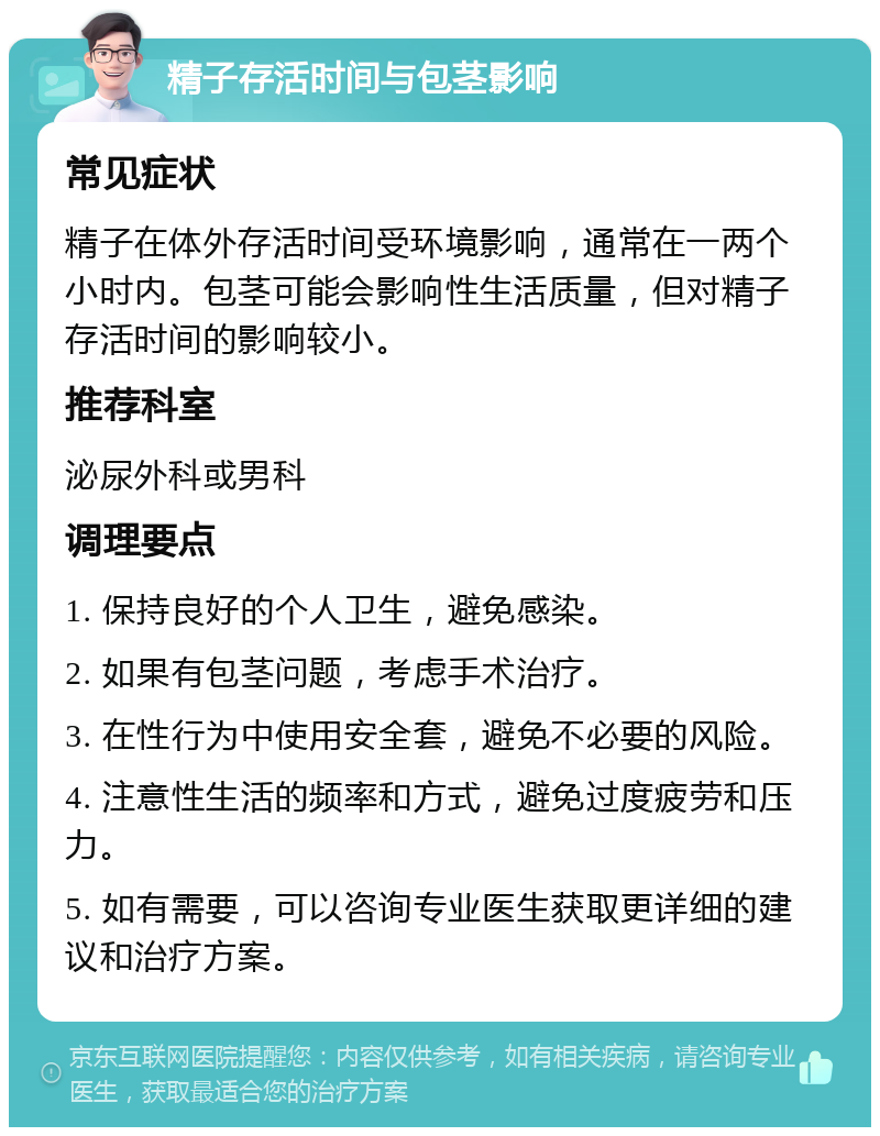 精子存活时间与包茎影响 常见症状 精子在体外存活时间受环境影响，通常在一两个小时内。包茎可能会影响性生活质量，但对精子存活时间的影响较小。 推荐科室 泌尿外科或男科 调理要点 1. 保持良好的个人卫生，避免感染。 2. 如果有包茎问题，考虑手术治疗。 3. 在性行为中使用安全套，避免不必要的风险。 4. 注意性生活的频率和方式，避免过度疲劳和压力。 5. 如有需要，可以咨询专业医生获取更详细的建议和治疗方案。