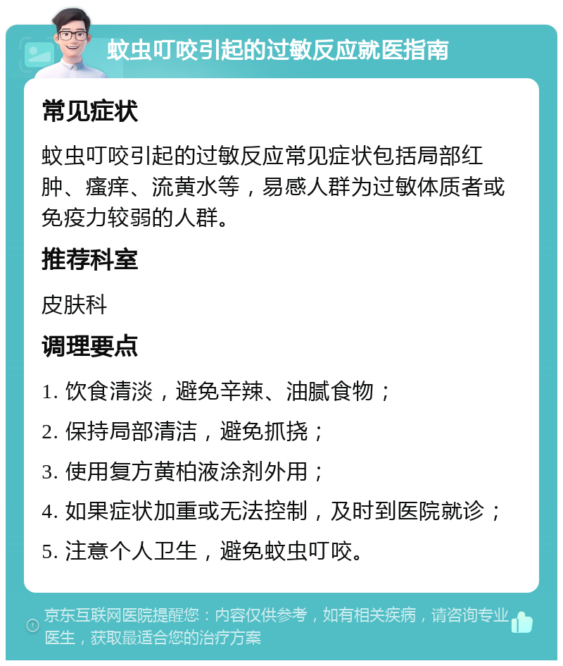 蚊虫叮咬引起的过敏反应就医指南 常见症状 蚊虫叮咬引起的过敏反应常见症状包括局部红肿、瘙痒、流黄水等，易感人群为过敏体质者或免疫力较弱的人群。 推荐科室 皮肤科 调理要点 1. 饮食清淡，避免辛辣、油腻食物； 2. 保持局部清洁，避免抓挠； 3. 使用复方黄柏液涂剂外用； 4. 如果症状加重或无法控制，及时到医院就诊； 5. 注意个人卫生，避免蚊虫叮咬。