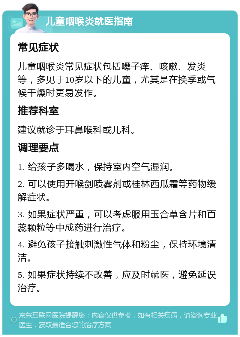 儿童咽喉炎就医指南 常见症状 儿童咽喉炎常见症状包括嗓子痒、咳嗽、发炎等，多见于10岁以下的儿童，尤其是在换季或气候干燥时更易发作。 推荐科室 建议就诊于耳鼻喉科或儿科。 调理要点 1. 给孩子多喝水，保持室内空气湿润。 2. 可以使用开喉剑喷雾剂或桂林西瓜霜等药物缓解症状。 3. 如果症状严重，可以考虑服用玉合草含片和百蕊颗粒等中成药进行治疗。 4. 避免孩子接触刺激性气体和粉尘，保持环境清洁。 5. 如果症状持续不改善，应及时就医，避免延误治疗。