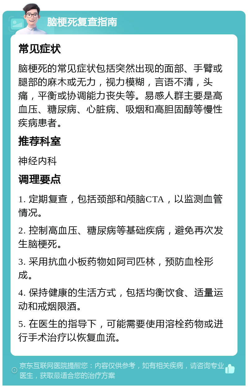 脑梗死复查指南 常见症状 脑梗死的常见症状包括突然出现的面部、手臂或腿部的麻木或无力，视力模糊，言语不清，头痛，平衡或协调能力丧失等。易感人群主要是高血压、糖尿病、心脏病、吸烟和高胆固醇等慢性疾病患者。 推荐科室 神经内科 调理要点 1. 定期复查，包括颈部和颅脑CTA，以监测血管情况。 2. 控制高血压、糖尿病等基础疾病，避免再次发生脑梗死。 3. 采用抗血小板药物如阿司匹林，预防血栓形成。 4. 保持健康的生活方式，包括均衡饮食、适量运动和戒烟限酒。 5. 在医生的指导下，可能需要使用溶栓药物或进行手术治疗以恢复血流。