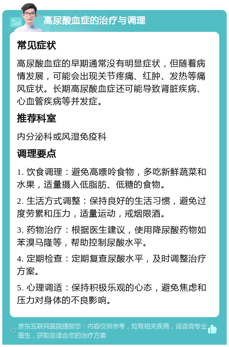 高尿酸血症的治疗与调理 常见症状 高尿酸血症的早期通常没有明显症状，但随着病情发展，可能会出现关节疼痛、红肿、发热等痛风症状。长期高尿酸血症还可能导致肾脏疾病、心血管疾病等并发症。 推荐科室 内分泌科或风湿免疫科 调理要点 1. 饮食调理：避免高嘌呤食物，多吃新鲜蔬菜和水果，适量摄入低脂肪、低糖的食物。 2. 生活方式调整：保持良好的生活习惯，避免过度劳累和压力，适量运动，戒烟限酒。 3. 药物治疗：根据医生建议，使用降尿酸药物如苯溴马隆等，帮助控制尿酸水平。 4. 定期检查：定期复查尿酸水平，及时调整治疗方案。 5. 心理调适：保持积极乐观的心态，避免焦虑和压力对身体的不良影响。