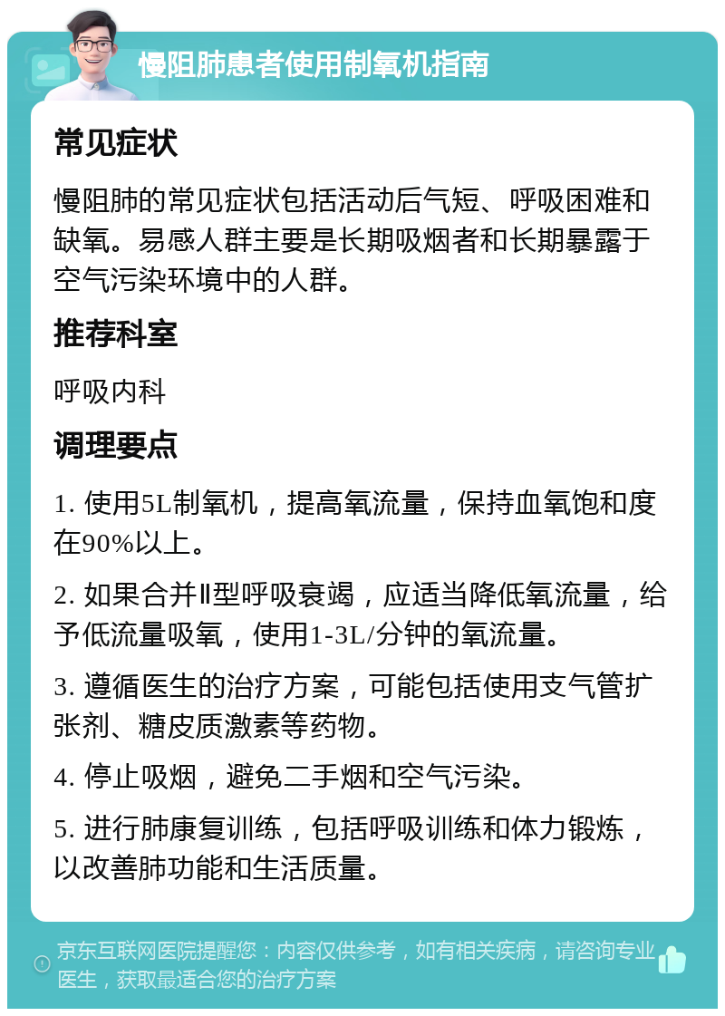 慢阻肺患者使用制氧机指南 常见症状 慢阻肺的常见症状包括活动后气短、呼吸困难和缺氧。易感人群主要是长期吸烟者和长期暴露于空气污染环境中的人群。 推荐科室 呼吸内科 调理要点 1. 使用5L制氧机，提高氧流量，保持血氧饱和度在90%以上。 2. 如果合并Ⅱ型呼吸衰竭，应适当降低氧流量，给予低流量吸氧，使用1-3L/分钟的氧流量。 3. 遵循医生的治疗方案，可能包括使用支气管扩张剂、糖皮质激素等药物。 4. 停止吸烟，避免二手烟和空气污染。 5. 进行肺康复训练，包括呼吸训练和体力锻炼，以改善肺功能和生活质量。