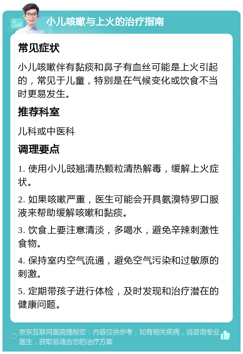 小儿咳嗽与上火的治疗指南 常见症状 小儿咳嗽伴有黏痰和鼻子有血丝可能是上火引起的，常见于儿童，特别是在气候变化或饮食不当时更易发生。 推荐科室 儿科或中医科 调理要点 1. 使用小儿豉翘清热颗粒清热解毒，缓解上火症状。 2. 如果咳嗽严重，医生可能会开具氨溴特罗口服液来帮助缓解咳嗽和黏痰。 3. 饮食上要注意清淡，多喝水，避免辛辣刺激性食物。 4. 保持室内空气流通，避免空气污染和过敏原的刺激。 5. 定期带孩子进行体检，及时发现和治疗潜在的健康问题。