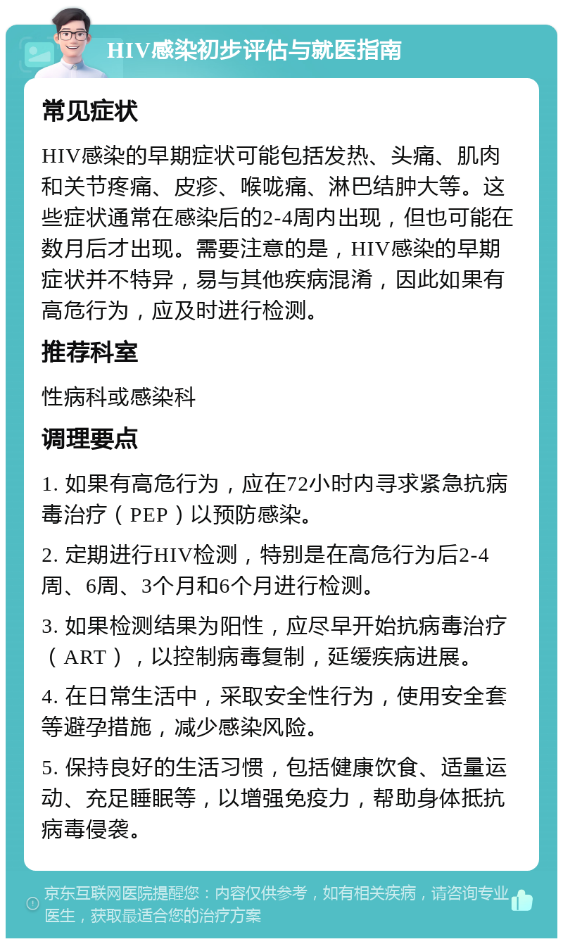 HIV感染初步评估与就医指南 常见症状 HIV感染的早期症状可能包括发热、头痛、肌肉和关节疼痛、皮疹、喉咙痛、淋巴结肿大等。这些症状通常在感染后的2-4周内出现，但也可能在数月后才出现。需要注意的是，HIV感染的早期症状并不特异，易与其他疾病混淆，因此如果有高危行为，应及时进行检测。 推荐科室 性病科或感染科 调理要点 1. 如果有高危行为，应在72小时内寻求紧急抗病毒治疗（PEP）以预防感染。 2. 定期进行HIV检测，特别是在高危行为后2-4周、6周、3个月和6个月进行检测。 3. 如果检测结果为阳性，应尽早开始抗病毒治疗（ART），以控制病毒复制，延缓疾病进展。 4. 在日常生活中，采取安全性行为，使用安全套等避孕措施，减少感染风险。 5. 保持良好的生活习惯，包括健康饮食、适量运动、充足睡眠等，以增强免疫力，帮助身体抵抗病毒侵袭。