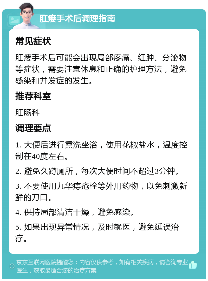 肛瘘手术后调理指南 常见症状 肛瘘手术后可能会出现局部疼痛、红肿、分泌物等症状，需要注意休息和正确的护理方法，避免感染和并发症的发生。 推荐科室 肛肠科 调理要点 1. 大便后进行熏洗坐浴，使用花椒盐水，温度控制在40度左右。 2. 避免久蹲厕所，每次大便时间不超过3分钟。 3. 不要使用九华痔疮栓等外用药物，以免刺激新鲜的刀口。 4. 保持局部清洁干燥，避免感染。 5. 如果出现异常情况，及时就医，避免延误治疗。