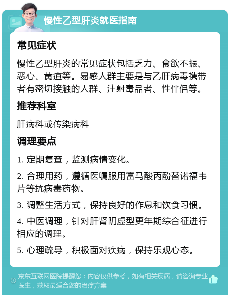 慢性乙型肝炎就医指南 常见症状 慢性乙型肝炎的常见症状包括乏力、食欲不振、恶心、黄疸等。易感人群主要是与乙肝病毒携带者有密切接触的人群、注射毒品者、性伴侣等。 推荐科室 肝病科或传染病科 调理要点 1. 定期复查，监测病情变化。 2. 合理用药，遵循医嘱服用富马酸丙酚替诺福韦片等抗病毒药物。 3. 调整生活方式，保持良好的作息和饮食习惯。 4. 中医调理，针对肝肾阴虚型更年期综合征进行相应的调理。 5. 心理疏导，积极面对疾病，保持乐观心态。