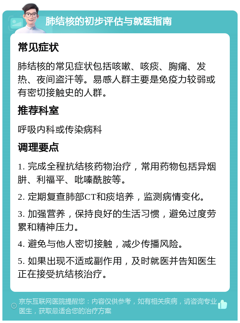 肺结核的初步评估与就医指南 常见症状 肺结核的常见症状包括咳嗽、咳痰、胸痛、发热、夜间盗汗等。易感人群主要是免疫力较弱或有密切接触史的人群。 推荐科室 呼吸内科或传染病科 调理要点 1. 完成全程抗结核药物治疗，常用药物包括异烟肼、利福平、吡嗪酰胺等。 2. 定期复查肺部CT和痰培养，监测病情变化。 3. 加强营养，保持良好的生活习惯，避免过度劳累和精神压力。 4. 避免与他人密切接触，减少传播风险。 5. 如果出现不适或副作用，及时就医并告知医生正在接受抗结核治疗。