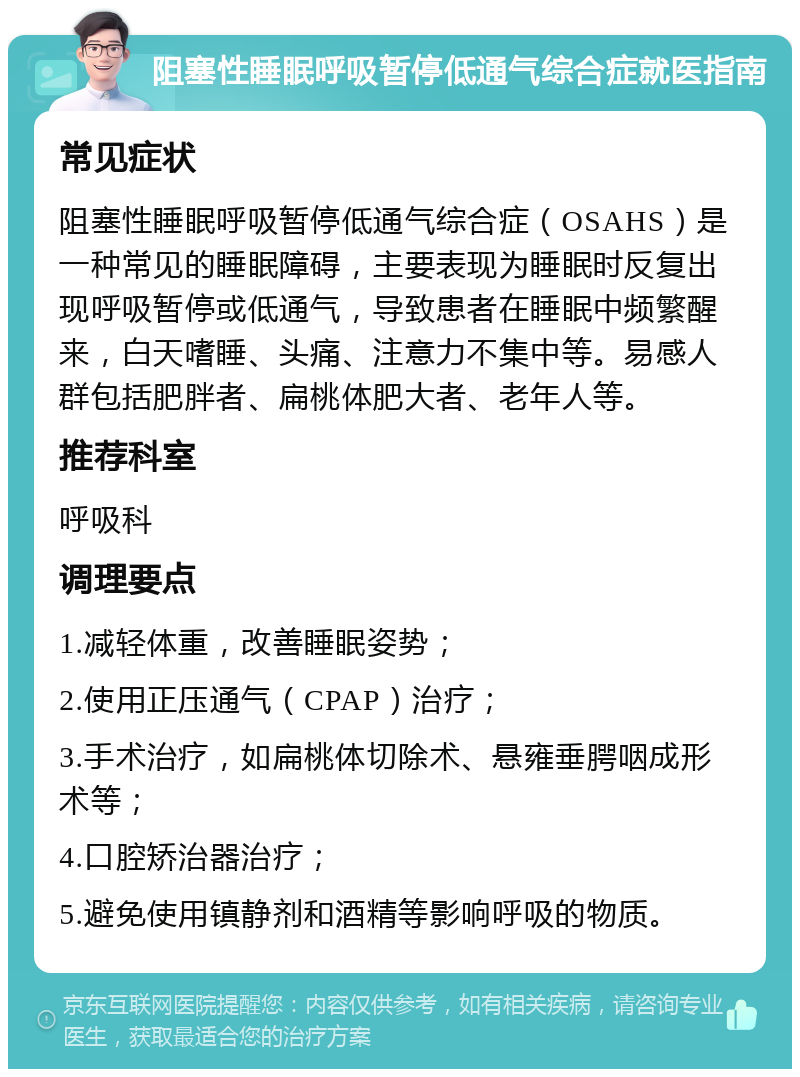 阻塞性睡眠呼吸暂停低通气综合症就医指南 常见症状 阻塞性睡眠呼吸暂停低通气综合症（OSAHS）是一种常见的睡眠障碍，主要表现为睡眠时反复出现呼吸暂停或低通气，导致患者在睡眠中频繁醒来，白天嗜睡、头痛、注意力不集中等。易感人群包括肥胖者、扁桃体肥大者、老年人等。 推荐科室 呼吸科 调理要点 1.减轻体重，改善睡眠姿势； 2.使用正压通气（CPAP）治疗； 3.手术治疗，如扁桃体切除术、悬雍垂腭咽成形术等； 4.口腔矫治器治疗； 5.避免使用镇静剂和酒精等影响呼吸的物质。