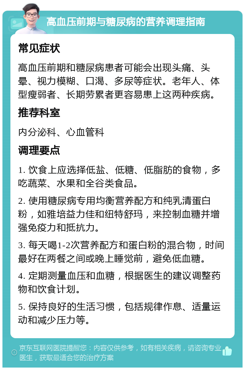 高血压前期与糖尿病的营养调理指南 常见症状 高血压前期和糖尿病患者可能会出现头痛、头晕、视力模糊、口渴、多尿等症状。老年人、体型瘦弱者、长期劳累者更容易患上这两种疾病。 推荐科室 内分泌科、心血管科 调理要点 1. 饮食上应选择低盐、低糖、低脂肪的食物，多吃蔬菜、水果和全谷类食品。 2. 使用糖尿病专用均衡营养配方和纯乳清蛋白粉，如雅培益力佳和纽特舒玛，来控制血糖并增强免疫力和抵抗力。 3. 每天喝1-2次营养配方和蛋白粉的混合物，时间最好在两餐之间或晚上睡觉前，避免低血糖。 4. 定期测量血压和血糖，根据医生的建议调整药物和饮食计划。 5. 保持良好的生活习惯，包括规律作息、适量运动和减少压力等。