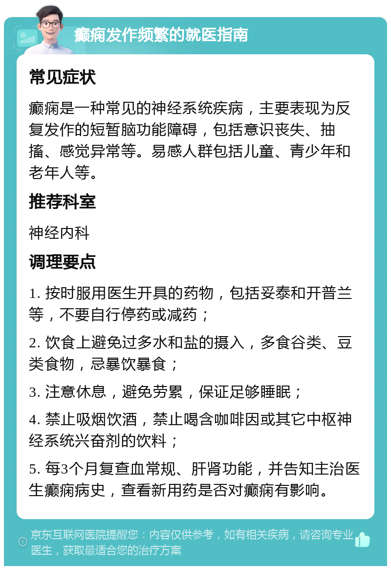 癫痫发作频繁的就医指南 常见症状 癫痫是一种常见的神经系统疾病，主要表现为反复发作的短暂脑功能障碍，包括意识丧失、抽搐、感觉异常等。易感人群包括儿童、青少年和老年人等。 推荐科室 神经内科 调理要点 1. 按时服用医生开具的药物，包括妥泰和开普兰等，不要自行停药或减药； 2. 饮食上避免过多水和盐的摄入，多食谷类、豆类食物，忌暴饮暴食； 3. 注意休息，避免劳累，保证足够睡眠； 4. 禁止吸烟饮酒，禁止喝含咖啡因或其它中枢神经系统兴奋剂的饮料； 5. 每3个月复查血常规、肝肾功能，并告知主治医生癫痫病史，查看新用药是否对癫痫有影响。