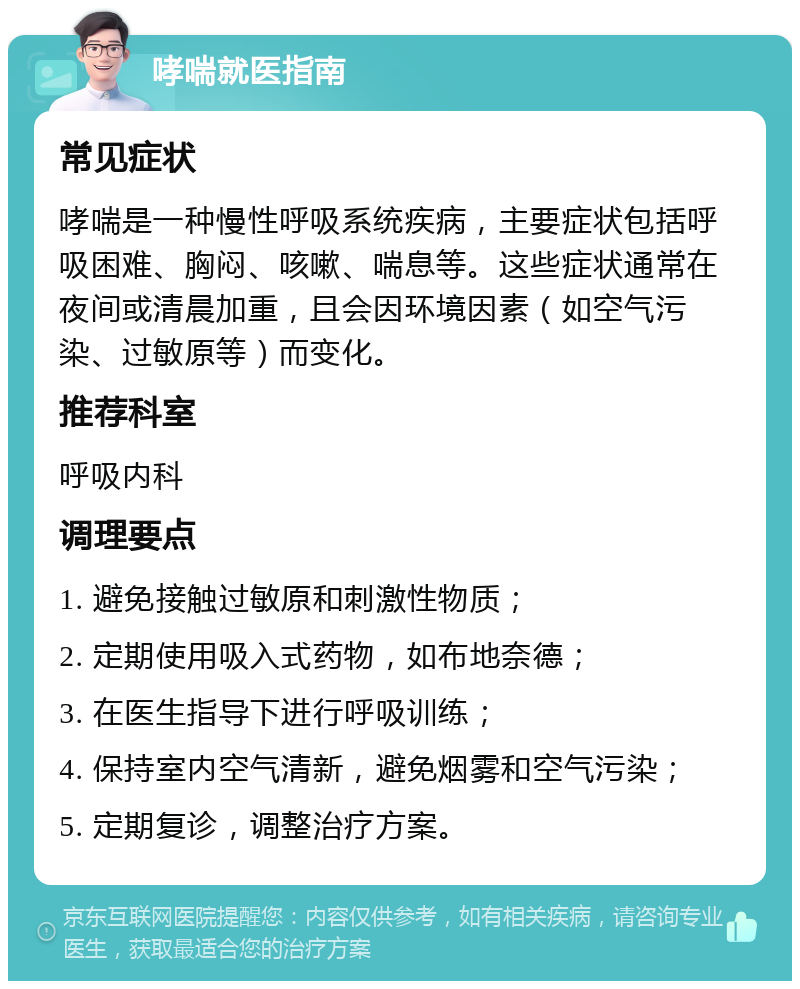 哮喘就医指南 常见症状 哮喘是一种慢性呼吸系统疾病，主要症状包括呼吸困难、胸闷、咳嗽、喘息等。这些症状通常在夜间或清晨加重，且会因环境因素（如空气污染、过敏原等）而变化。 推荐科室 呼吸内科 调理要点 1. 避免接触过敏原和刺激性物质； 2. 定期使用吸入式药物，如布地奈德； 3. 在医生指导下进行呼吸训练； 4. 保持室内空气清新，避免烟雾和空气污染； 5. 定期复诊，调整治疗方案。