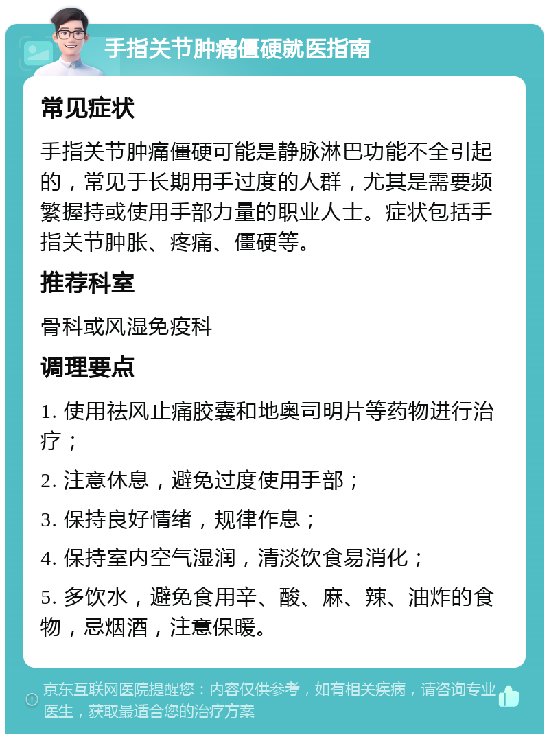 手指关节肿痛僵硬就医指南 常见症状 手指关节肿痛僵硬可能是静脉淋巴功能不全引起的，常见于长期用手过度的人群，尤其是需要频繁握持或使用手部力量的职业人士。症状包括手指关节肿胀、疼痛、僵硬等。 推荐科室 骨科或风湿免疫科 调理要点 1. 使用祛风止痛胶囊和地奥司明片等药物进行治疗； 2. 注意休息，避免过度使用手部； 3. 保持良好情绪，规律作息； 4. 保持室内空气湿润，清淡饮食易消化； 5. 多饮水，避免食用辛、酸、麻、辣、油炸的食物，忌烟酒，注意保暖。