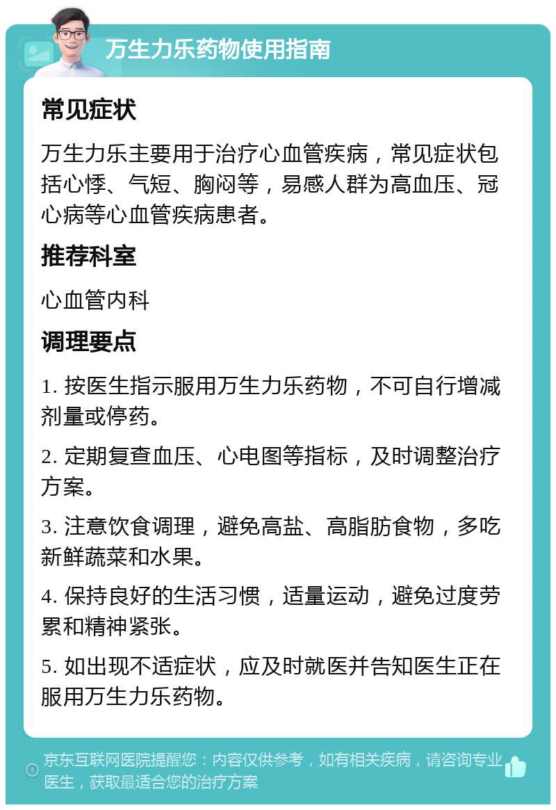 万生力乐药物使用指南 常见症状 万生力乐主要用于治疗心血管疾病，常见症状包括心悸、气短、胸闷等，易感人群为高血压、冠心病等心血管疾病患者。 推荐科室 心血管内科 调理要点 1. 按医生指示服用万生力乐药物，不可自行增减剂量或停药。 2. 定期复查血压、心电图等指标，及时调整治疗方案。 3. 注意饮食调理，避免高盐、高脂肪食物，多吃新鲜蔬菜和水果。 4. 保持良好的生活习惯，适量运动，避免过度劳累和精神紧张。 5. 如出现不适症状，应及时就医并告知医生正在服用万生力乐药物。