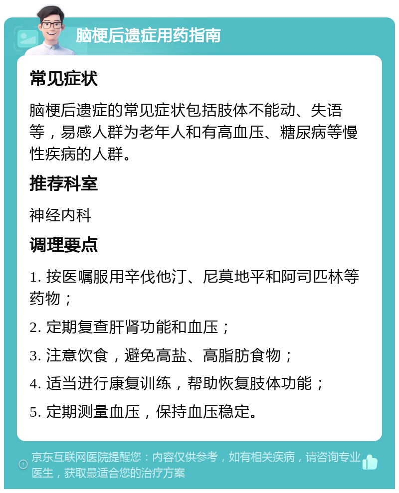 脑梗后遗症用药指南 常见症状 脑梗后遗症的常见症状包括肢体不能动、失语等，易感人群为老年人和有高血压、糖尿病等慢性疾病的人群。 推荐科室 神经内科 调理要点 1. 按医嘱服用辛伐他汀、尼莫地平和阿司匹林等药物； 2. 定期复查肝肾功能和血压； 3. 注意饮食，避免高盐、高脂肪食物； 4. 适当进行康复训练，帮助恢复肢体功能； 5. 定期测量血压，保持血压稳定。