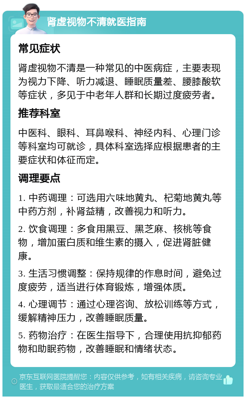 肾虚视物不清就医指南 常见症状 肾虚视物不清是一种常见的中医病症，主要表现为视力下降、听力减退、睡眠质量差、腰膝酸软等症状，多见于中老年人群和长期过度疲劳者。 推荐科室 中医科、眼科、耳鼻喉科、神经内科、心理门诊等科室均可就诊，具体科室选择应根据患者的主要症状和体征而定。 调理要点 1. 中药调理：可选用六味地黄丸、杞菊地黄丸等中药方剂，补肾益精，改善视力和听力。 2. 饮食调理：多食用黑豆、黑芝麻、核桃等食物，增加蛋白质和维生素的摄入，促进肾脏健康。 3. 生活习惯调整：保持规律的作息时间，避免过度疲劳，适当进行体育锻炼，增强体质。 4. 心理调节：通过心理咨询、放松训练等方式，缓解精神压力，改善睡眠质量。 5. 药物治疗：在医生指导下，合理使用抗抑郁药物和助眠药物，改善睡眠和情绪状态。