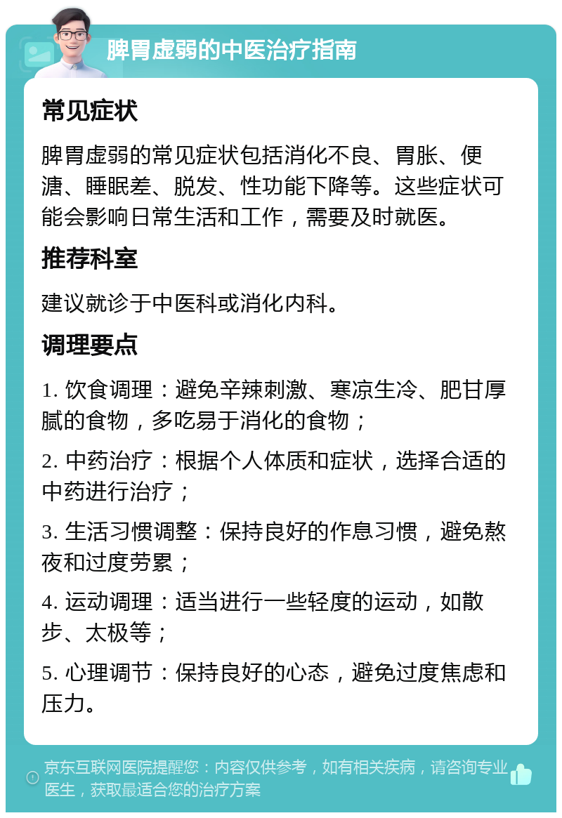 脾胃虚弱的中医治疗指南 常见症状 脾胃虚弱的常见症状包括消化不良、胃胀、便溏、睡眠差、脱发、性功能下降等。这些症状可能会影响日常生活和工作，需要及时就医。 推荐科室 建议就诊于中医科或消化内科。 调理要点 1. 饮食调理：避免辛辣刺激、寒凉生冷、肥甘厚腻的食物，多吃易于消化的食物； 2. 中药治疗：根据个人体质和症状，选择合适的中药进行治疗； 3. 生活习惯调整：保持良好的作息习惯，避免熬夜和过度劳累； 4. 运动调理：适当进行一些轻度的运动，如散步、太极等； 5. 心理调节：保持良好的心态，避免过度焦虑和压力。