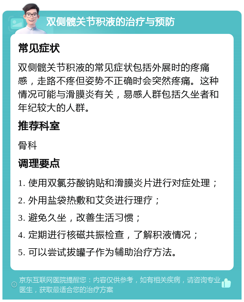 双侧髋关节积液的治疗与预防 常见症状 双侧髋关节积液的常见症状包括外展时的疼痛感，走路不疼但姿势不正确时会突然疼痛。这种情况可能与滑膜炎有关，易感人群包括久坐者和年纪较大的人群。 推荐科室 骨科 调理要点 1. 使用双氯芬酸钠贴和滑膜炎片进行对症处理； 2. 外用盐袋热敷和艾灸进行理疗； 3. 避免久坐，改善生活习惯； 4. 定期进行核磁共振检查，了解积液情况； 5. 可以尝试拔罐子作为辅助治疗方法。