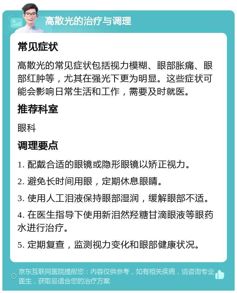 高散光的治疗与调理 常见症状 高散光的常见症状包括视力模糊、眼部胀痛、眼部红肿等，尤其在强光下更为明显。这些症状可能会影响日常生活和工作，需要及时就医。 推荐科室 眼科 调理要点 1. 配戴合适的眼镜或隐形眼镜以矫正视力。 2. 避免长时间用眼，定期休息眼睛。 3. 使用人工泪液保持眼部湿润，缓解眼部不适。 4. 在医生指导下使用新泪然羟糖甘滴眼液等眼药水进行治疗。 5. 定期复查，监测视力变化和眼部健康状况。