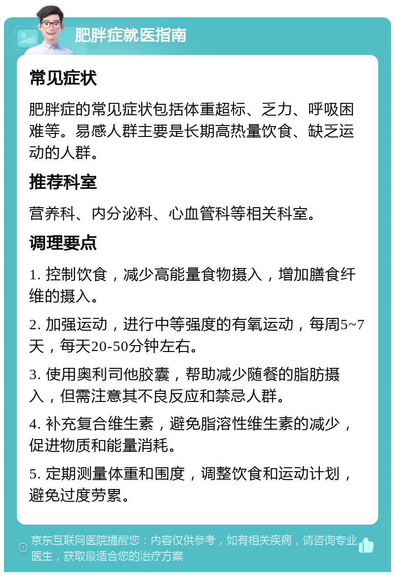 肥胖症就医指南 常见症状 肥胖症的常见症状包括体重超标、乏力、呼吸困难等。易感人群主要是长期高热量饮食、缺乏运动的人群。 推荐科室 营养科、内分泌科、心血管科等相关科室。 调理要点 1. 控制饮食，减少高能量食物摄入，增加膳食纤维的摄入。 2. 加强运动，进行中等强度的有氧运动，每周5~7天，每天20-50分钟左右。 3. 使用奥利司他胶囊，帮助减少随餐的脂肪摄入，但需注意其不良反应和禁忌人群。 4. 补充复合维生素，避免脂溶性维生素的减少，促进物质和能量消耗。 5. 定期测量体重和围度，调整饮食和运动计划，避免过度劳累。