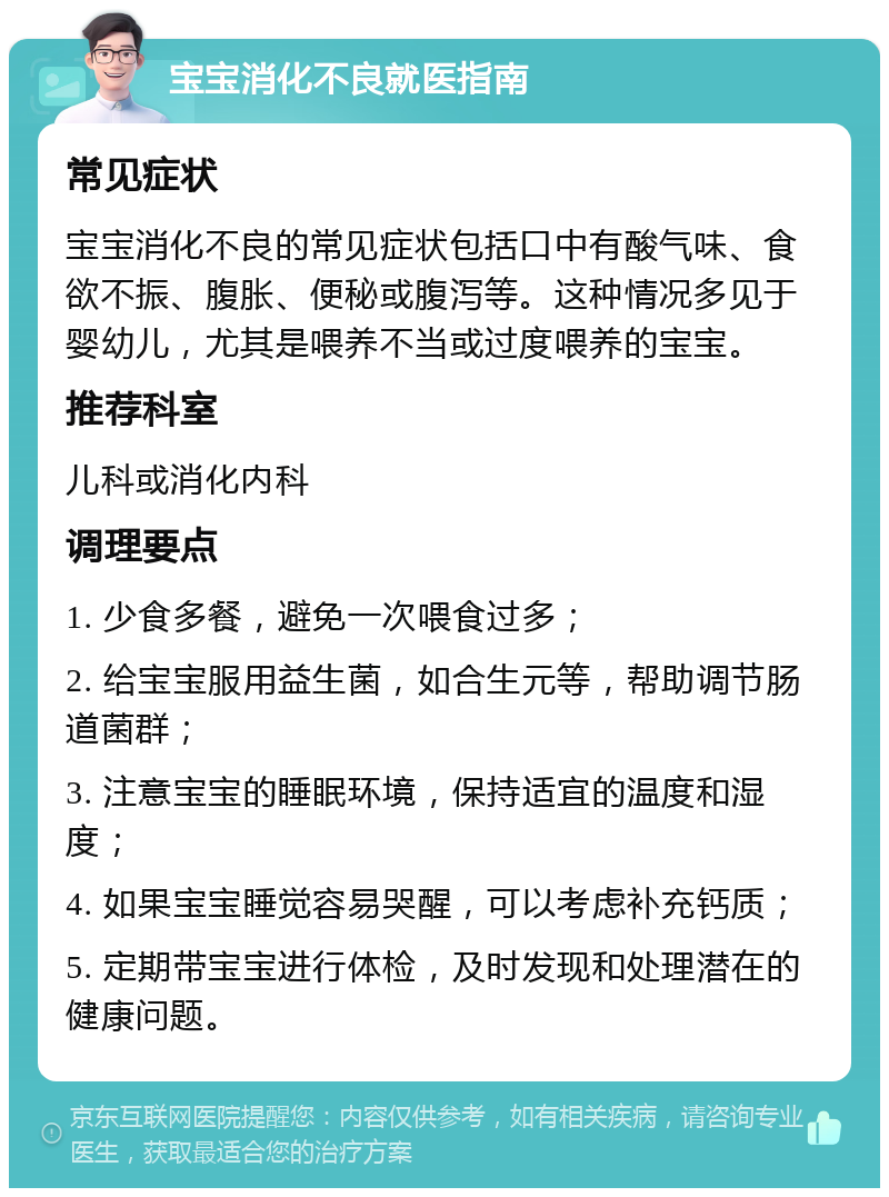 宝宝消化不良就医指南 常见症状 宝宝消化不良的常见症状包括口中有酸气味、食欲不振、腹胀、便秘或腹泻等。这种情况多见于婴幼儿，尤其是喂养不当或过度喂养的宝宝。 推荐科室 儿科或消化内科 调理要点 1. 少食多餐，避免一次喂食过多； 2. 给宝宝服用益生菌，如合生元等，帮助调节肠道菌群； 3. 注意宝宝的睡眠环境，保持适宜的温度和湿度； 4. 如果宝宝睡觉容易哭醒，可以考虑补充钙质； 5. 定期带宝宝进行体检，及时发现和处理潜在的健康问题。