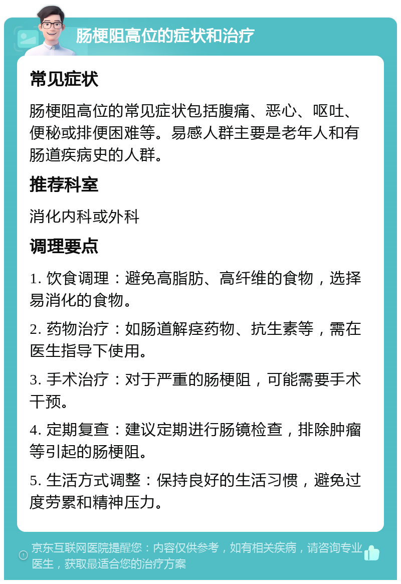 肠梗阻高位的症状和治疗 常见症状 肠梗阻高位的常见症状包括腹痛、恶心、呕吐、便秘或排便困难等。易感人群主要是老年人和有肠道疾病史的人群。 推荐科室 消化内科或外科 调理要点 1. 饮食调理：避免高脂肪、高纤维的食物，选择易消化的食物。 2. 药物治疗：如肠道解痉药物、抗生素等，需在医生指导下使用。 3. 手术治疗：对于严重的肠梗阻，可能需要手术干预。 4. 定期复查：建议定期进行肠镜检查，排除肿瘤等引起的肠梗阻。 5. 生活方式调整：保持良好的生活习惯，避免过度劳累和精神压力。