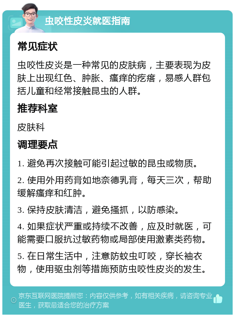 虫咬性皮炎就医指南 常见症状 虫咬性皮炎是一种常见的皮肤病，主要表现为皮肤上出现红色、肿胀、瘙痒的疙瘩，易感人群包括儿童和经常接触昆虫的人群。 推荐科室 皮肤科 调理要点 1. 避免再次接触可能引起过敏的昆虫或物质。 2. 使用外用药膏如地奈德乳膏，每天三次，帮助缓解瘙痒和红肿。 3. 保持皮肤清洁，避免搔抓，以防感染。 4. 如果症状严重或持续不改善，应及时就医，可能需要口服抗过敏药物或局部使用激素类药物。 5. 在日常生活中，注意防蚊虫叮咬，穿长袖衣物，使用驱虫剂等措施预防虫咬性皮炎的发生。