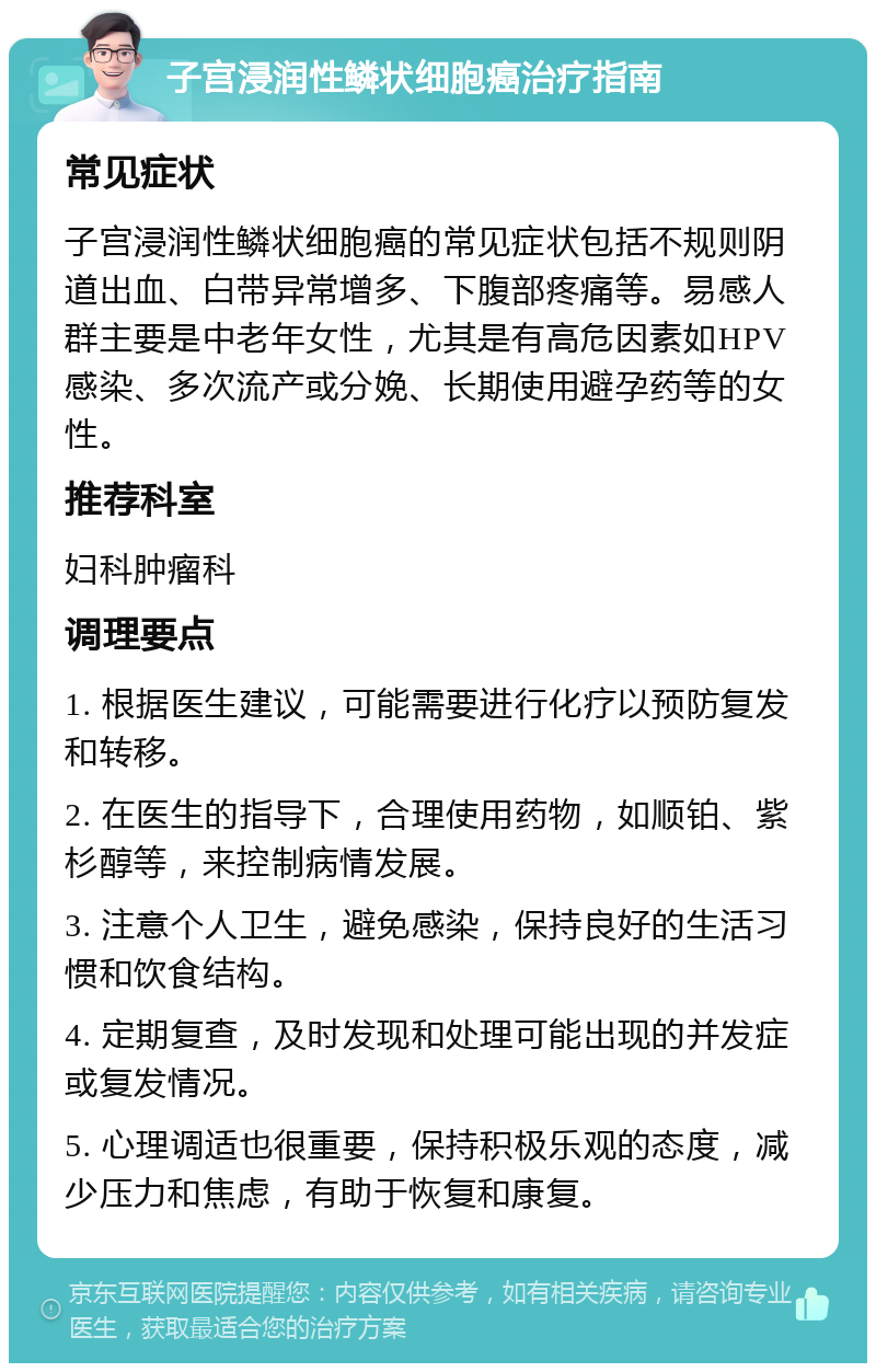 子宫浸润性鳞状细胞癌治疗指南 常见症状 子宫浸润性鳞状细胞癌的常见症状包括不规则阴道出血、白带异常增多、下腹部疼痛等。易感人群主要是中老年女性，尤其是有高危因素如HPV感染、多次流产或分娩、长期使用避孕药等的女性。 推荐科室 妇科肿瘤科 调理要点 1. 根据医生建议，可能需要进行化疗以预防复发和转移。 2. 在医生的指导下，合理使用药物，如顺铂、紫杉醇等，来控制病情发展。 3. 注意个人卫生，避免感染，保持良好的生活习惯和饮食结构。 4. 定期复查，及时发现和处理可能出现的并发症或复发情况。 5. 心理调适也很重要，保持积极乐观的态度，减少压力和焦虑，有助于恢复和康复。