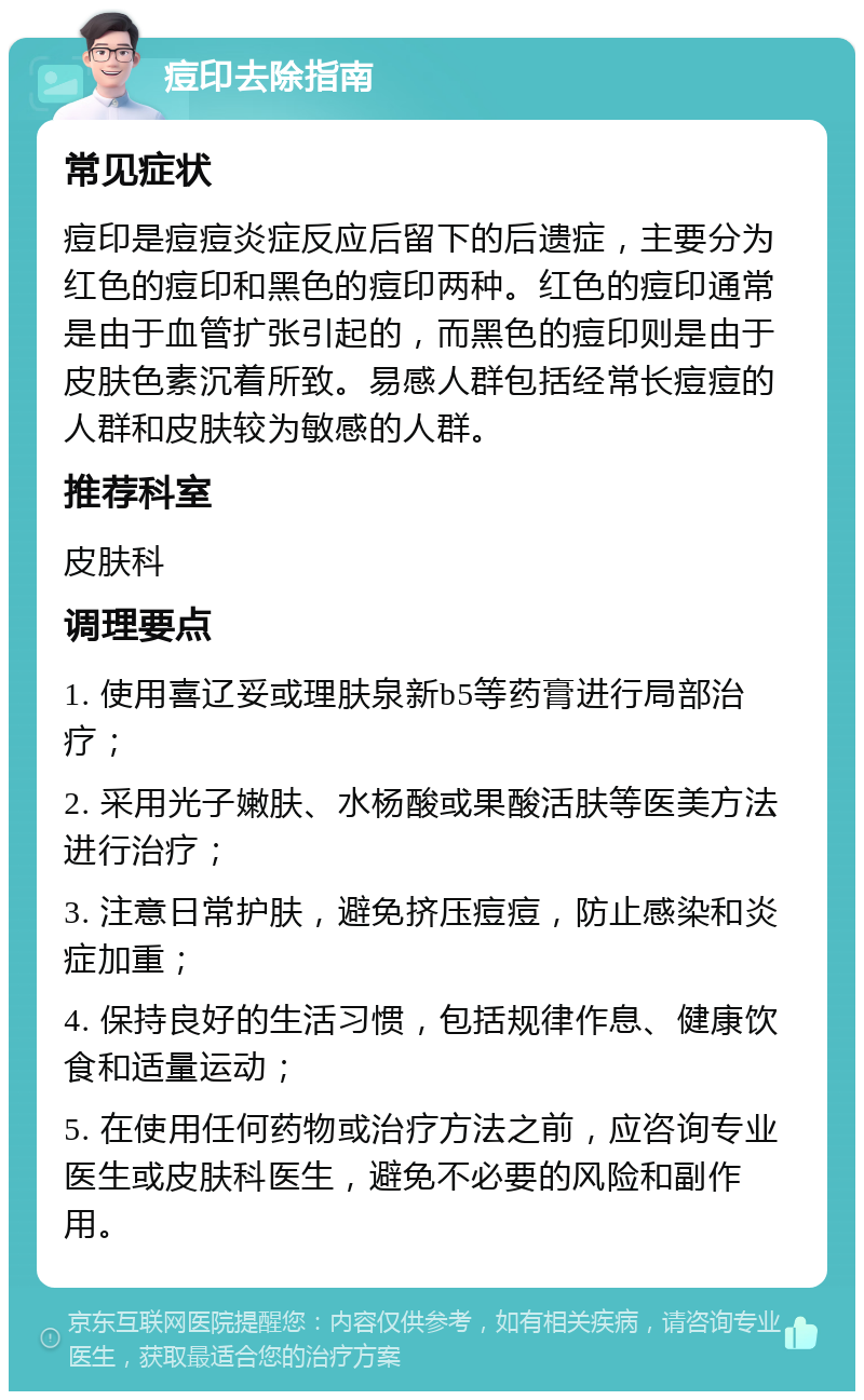 痘印去除指南 常见症状 痘印是痘痘炎症反应后留下的后遗症，主要分为红色的痘印和黑色的痘印两种。红色的痘印通常是由于血管扩张引起的，而黑色的痘印则是由于皮肤色素沉着所致。易感人群包括经常长痘痘的人群和皮肤较为敏感的人群。 推荐科室 皮肤科 调理要点 1. 使用喜辽妥或理肤泉新b5等药膏进行局部治疗； 2. 采用光子嫩肤、水杨酸或果酸活肤等医美方法进行治疗； 3. 注意日常护肤，避免挤压痘痘，防止感染和炎症加重； 4. 保持良好的生活习惯，包括规律作息、健康饮食和适量运动； 5. 在使用任何药物或治疗方法之前，应咨询专业医生或皮肤科医生，避免不必要的风险和副作用。