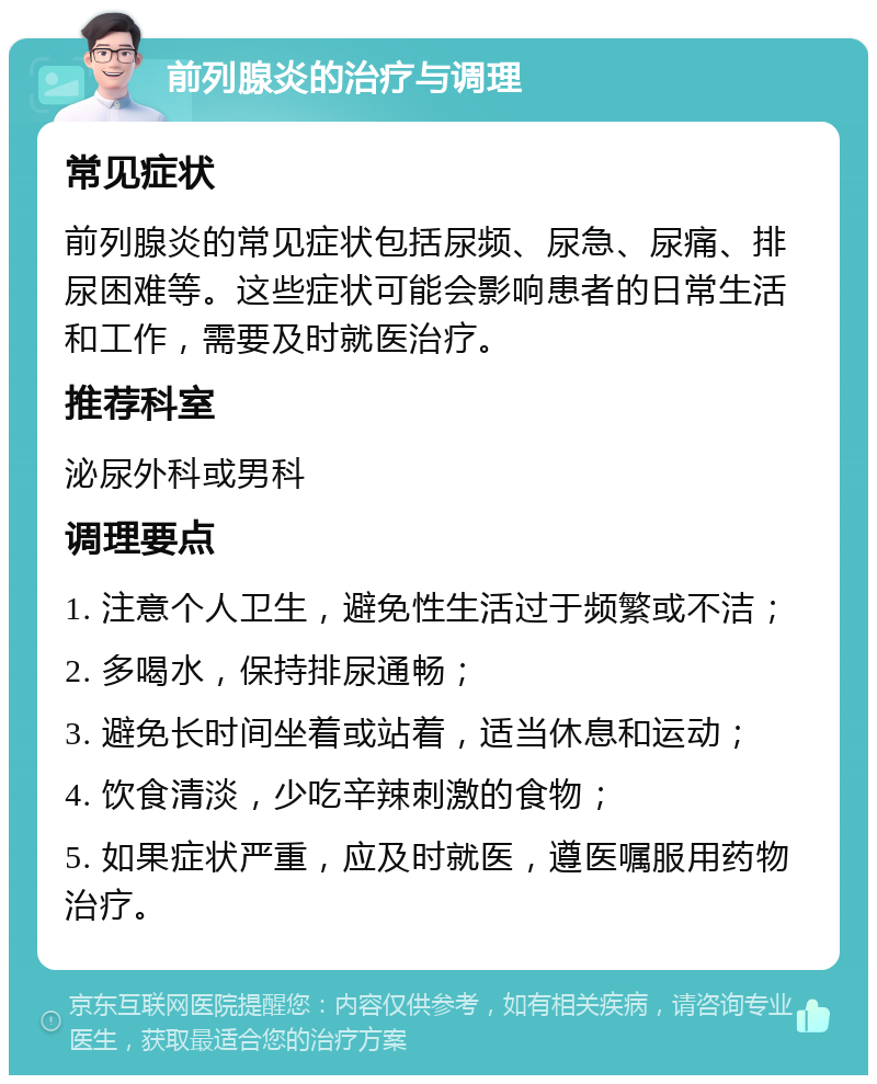 前列腺炎的治疗与调理 常见症状 前列腺炎的常见症状包括尿频、尿急、尿痛、排尿困难等。这些症状可能会影响患者的日常生活和工作，需要及时就医治疗。 推荐科室 泌尿外科或男科 调理要点 1. 注意个人卫生，避免性生活过于频繁或不洁； 2. 多喝水，保持排尿通畅； 3. 避免长时间坐着或站着，适当休息和运动； 4. 饮食清淡，少吃辛辣刺激的食物； 5. 如果症状严重，应及时就医，遵医嘱服用药物治疗。