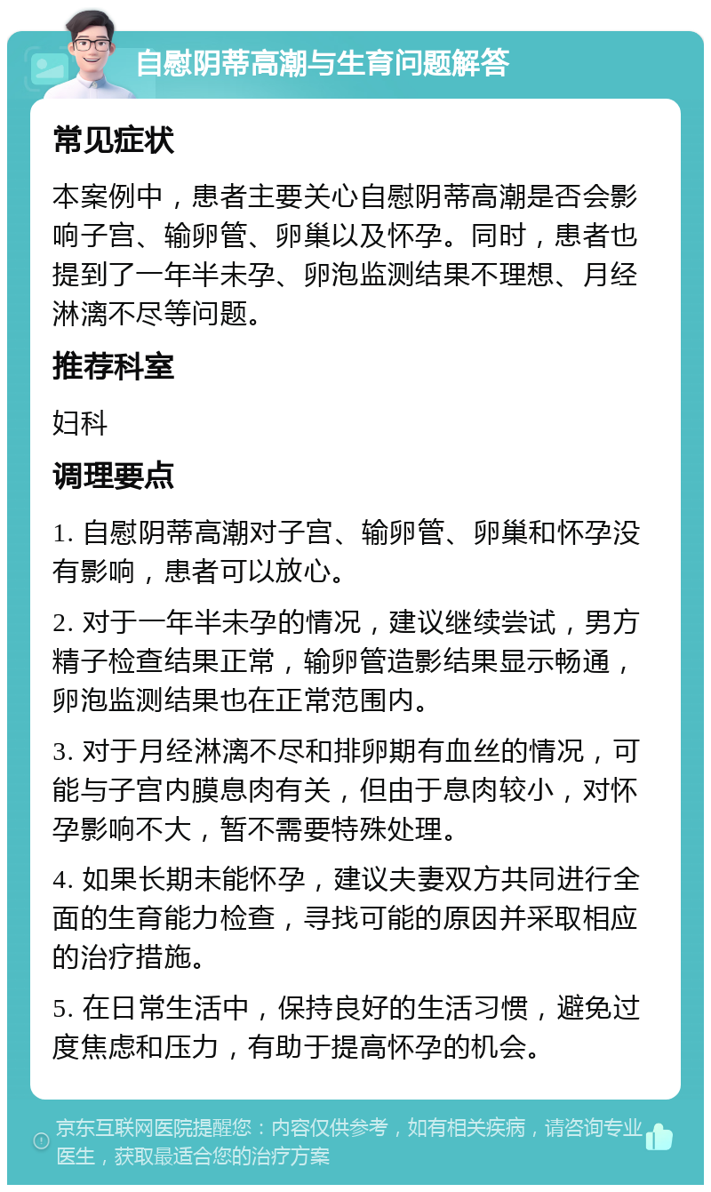 自慰阴蒂高潮与生育问题解答 常见症状 本案例中，患者主要关心自慰阴蒂高潮是否会影响子宫、输卵管、卵巢以及怀孕。同时，患者也提到了一年半未孕、卵泡监测结果不理想、月经淋漓不尽等问题。 推荐科室 妇科 调理要点 1. 自慰阴蒂高潮对子宫、输卵管、卵巢和怀孕没有影响，患者可以放心。 2. 对于一年半未孕的情况，建议继续尝试，男方精子检查结果正常，输卵管造影结果显示畅通，卵泡监测结果也在正常范围内。 3. 对于月经淋漓不尽和排卵期有血丝的情况，可能与子宫内膜息肉有关，但由于息肉较小，对怀孕影响不大，暂不需要特殊处理。 4. 如果长期未能怀孕，建议夫妻双方共同进行全面的生育能力检查，寻找可能的原因并采取相应的治疗措施。 5. 在日常生活中，保持良好的生活习惯，避免过度焦虑和压力，有助于提高怀孕的机会。