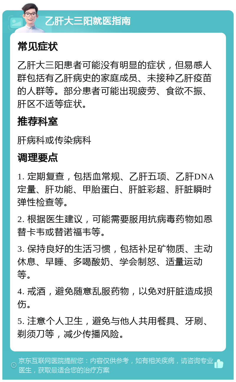 乙肝大三阳就医指南 常见症状 乙肝大三阳患者可能没有明显的症状，但易感人群包括有乙肝病史的家庭成员、未接种乙肝疫苗的人群等。部分患者可能出现疲劳、食欲不振、肝区不适等症状。 推荐科室 肝病科或传染病科 调理要点 1. 定期复查，包括血常规、乙肝五项、乙肝DNA定量、肝功能、甲胎蛋白、肝脏彩超、肝脏瞬时弹性检查等。 2. 根据医生建议，可能需要服用抗病毒药物如恩替卡韦或替诺福韦等。 3. 保持良好的生活习惯，包括补足矿物质、主动休息、早睡、多喝酸奶、学会制怒、适量运动等。 4. 戒酒，避免随意乱服药物，以免对肝脏造成损伤。 5. 注意个人卫生，避免与他人共用餐具、牙刷、剃须刀等，减少传播风险。